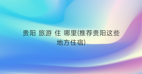 贵阳 旅游 住 哪里(推荐贵阳这些地方住宿)